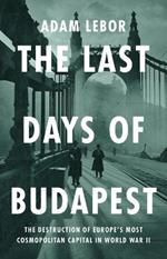 The Last Days of Budapest: The Destruction of Europe's Most Cosmopolitan Capital in World War II