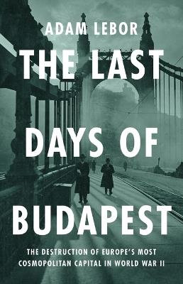 The Last Days of Budapest: The Destruction of Europe's Most Cosmopolitan Capital in World War II - Adam LeBor - cover