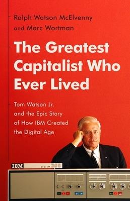 The Greatest Capitalist Who Ever Lived: Tom Watson Jr. and the Epic Story of How IBM Created the Digital Age - Marc Wortman,Ralph W McElvenny - cover