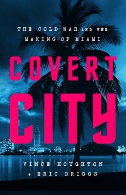 Covert City: The Cold War and the Making of Miami - Eric Driggs,Vince Houghton - cover
