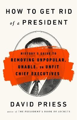 How to Get Rid of a President: History's Guide to Removing Unpopular, Unable, or Unfit Chief Executives - David Priess - cover