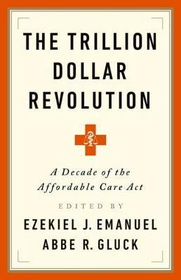 The Trillion Dollar Revolution: How the Affordable Care ACT Transformed Politics, Law, and Health Care in America - Ezekiel J Emanuel,Abbe R Gluck - cover