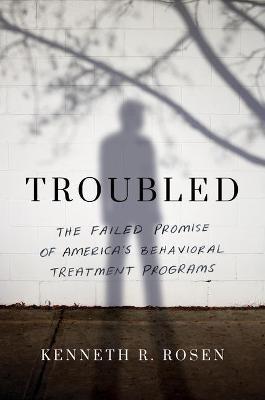 Troubled: The Failed Promise of America’s Behavioral Treatment Programs - Kenneth R. Rosen - cover