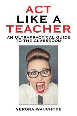 Act Like a Teacher: An Ultrapractical Guide to the Classroom - Verona Wauchope - cover