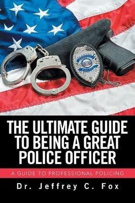The Ultimate Guide to Being a Great Police Officer: A Guide to Professional Policing - Jeffrey C Fox - cover