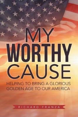 My Worthy Cause: Helping to Bring a Glorious Golden Age to Our America - Richard Franza - cover