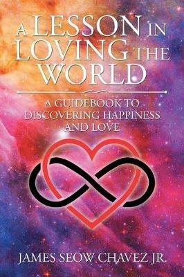 A Lesson in Loving the World: A Guidebook to Discovering Happiness and Love - James Seow Chavez - cover