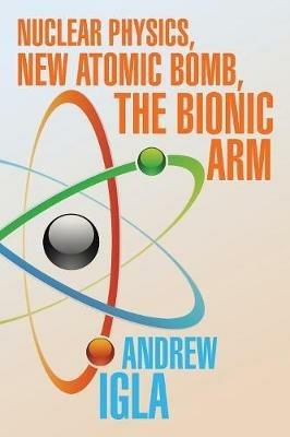 Nuclear Physics, New Atomic Bomb, the Bionic Arm - Andrew Igla - cover