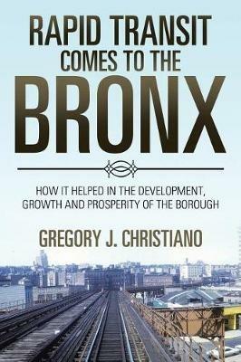 Rapid Transit Comes to the Bronx: How It Helped in the Development, Growth and Prosperity of the Borough - Gregory J Christiano - cover