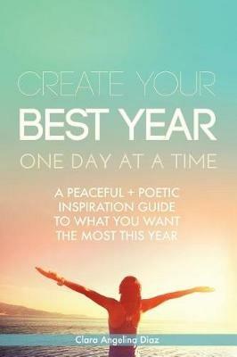 Create Your Best Year One Day at a Time: A Peaceful, Poetic Inspiration Guide to What You Want the Most This Year - Clara Angelina Diaz - cover