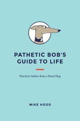 Pathetic Bob's Guide to Life: Practical Advice from a Dead Dog - Mike Hood - cover