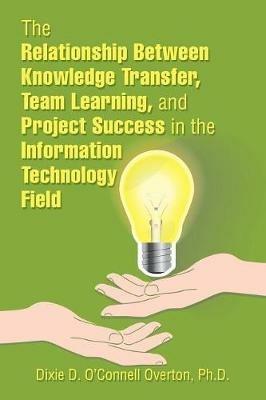 The Relationship Between Knowledge Transfer, Team Learning, and Project Success in the Information Technology Field - Dixie D O'Connell Overton - cover