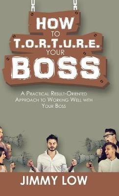 How to T.O.R.T.U.R.E. Your Boss: A Practical Result-Oriented Approach to Working Well with Your Boss - Jimmy Low - cover