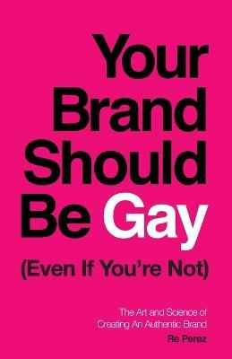 Your Brand Should Be Gay (Even If You're Not): The Art and Science of Creating an Authentic Brand - Re Perez - cover