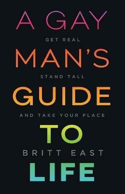 A Gay Man's Guide to Life: Get Real, Stand Tall, and Take Your Place - Britt East - cover