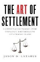 The Art of Settlement: A Lawyer's Guide to Regulatory Compliance when Resolving Catastrophic Claims - Jason D Lazarus - cover