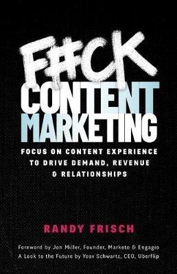 F#ck Content Marketing: Focus on Content Experience to Drive Demand, Revenue & Relationships - Randy Frisch - cover