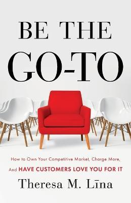 Be the Go-To: How to Own Your Competitive Market, Charge More, and Have Customers Love You For It - Theresa M Lina - cover