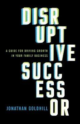 Disruptive Successor: A Guide for Driving Growth in Your Family Business - Jonathan Goldhill - cover
