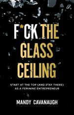F*ck the Glass Ceiling: Start at the Top (and Stay There) as a Feminine Entrepreneur