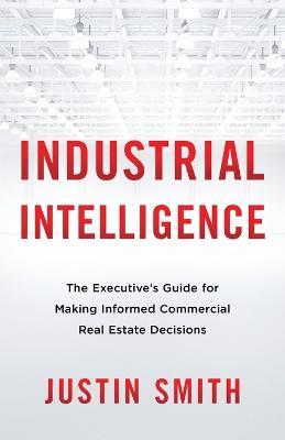 Industrial Intelligence: The Executive's Guide for Making Informed Commercial Real Estate Decisions - Justin Smith - cover