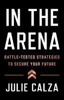 In the Arena: Battle-Tested Strategies to Secure Your Future - Julie Calza - cover