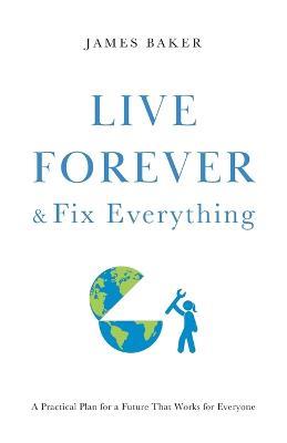 Live Forever & Fix Everything: A Practical Plan for a Future That Works for Everyone - James Baker - cover