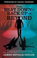 From Beat Down to Back Up and Beyond: How a Suicidal Addict Achieved Success Against All the Odds (And How You Can Too...)