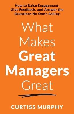What Makes Great Managers Great: How to Raise Engagement, Give Feedback, and Answer the Questions No One's Asking - Curtiss Murphy - cover