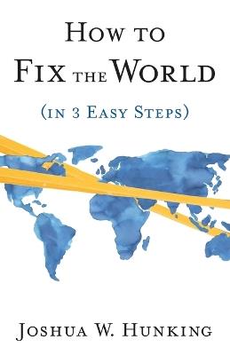 How to Fix the World (in 3 Easy Steps) - Joshua W Hunking - cover