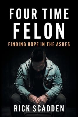 Four Time Felon: Finding Hope in the Ashes - Rick Scadden - cover