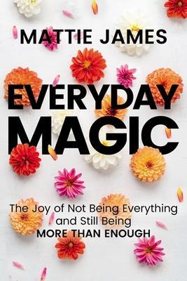 Everyday MAGIC: The Joy of Not Being Everything and Still Being More Than Enough - Mattie James - cover