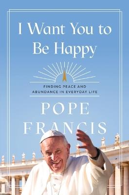 I Want You to Be Happy: Finding Peace and Abundance in Everyday Life - Pope Francis - cover
