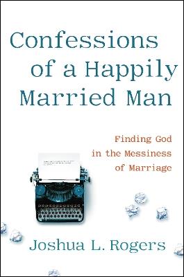 Confessions of a Happily Married Man: Finding God in the Messiness of Marriage - Joshua Rogers - cover