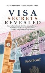 Visa Secrets Revealed: How to Get a Visa to America, Canada, Europe, Australia and Other Foreign Countries: Guide to Life Overseas