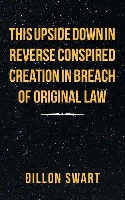 This Upside Down in Reverse Conspired Creation in Breach of Original Law - Dillon Swart - cover