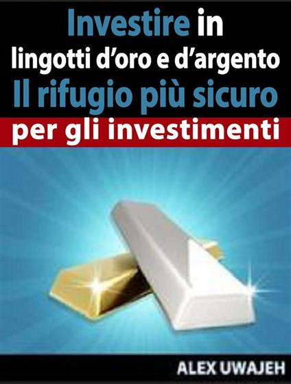 Investire In Lingotti D’Oro E D’Argento - Il Rifugio Più Sicuro Per Gli Investimenti - Alex Uwajeh,L. PIPERO - ebook