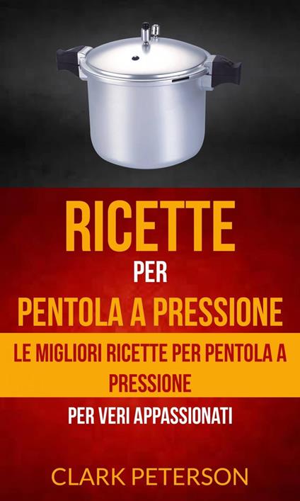 Ricette per pentola a pressione: le migliori ricette per pentola a pressione (per veri appassionati) - Clark Peterson - ebook