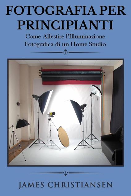 Fotografia Per Principianti: Come Allestire l'Illuminiazione Fotografica di un Home Studio - James Christiansen - ebook