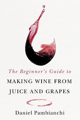 The Beginner's Guide to Making Wine From Juice and Grapes - Daniel Pambianchi - cover