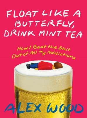 Float Like A Butterfly, Drink Mint Tea: How I Beat the Shit Out of All My Addictions - Alex Wood - cover