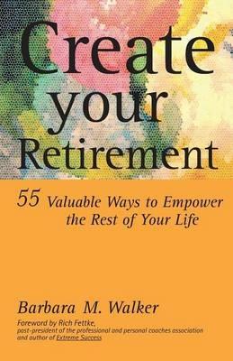 Create Your Retirement: 55 Ways to Empower the Rest of Your Life - Barbara M. Walker - cover