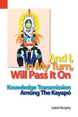 And I, in My Turn, Will Pass It on: Knowledge Transmission Among the Kayapo - Isabel I Murphy - cover
