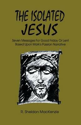 The Isolated Jesus: Seven Messages for Good Friday or Lent Based Upon Mark's Passion Narrative - Roy Sheldon MacKenzie,R Sheldon MacKenzie - cover