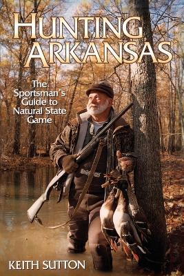 Hunting Arkansas: The Sportsman's Guide to Natural State Game - Keith Sutton - cover