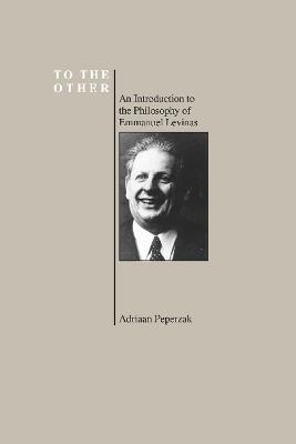 To the Other: An Introduction to the Philosophy of Emmanuel Levinas (Purdue University Series in the History of Philosophy) - Adriaan Theodoor Peperzak - cover