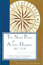 The Naval Policy of Austria-Hungary 1867-1918: Navalism, Industrial Development, and the Politics of Dualism