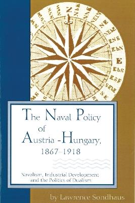 The Naval Policy of Austria-Hungary 1867-1918: Navalism, Industrial Development, and the Politics of Dualism - Lawrence Sondhaus - cover