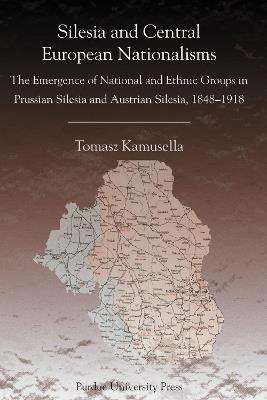 Silesia and Central European Nationalism: The Emergence of National and Ethnic Groups in Prussian Silesia and Austrian Silesia, 1848-1918 - Tomasz Kamusella - cover