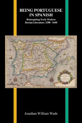 Being Portuguese in Spanish: Reimagining Early Modern Iberian Literature, 1580-1640 - Jonathan William Wade - cover